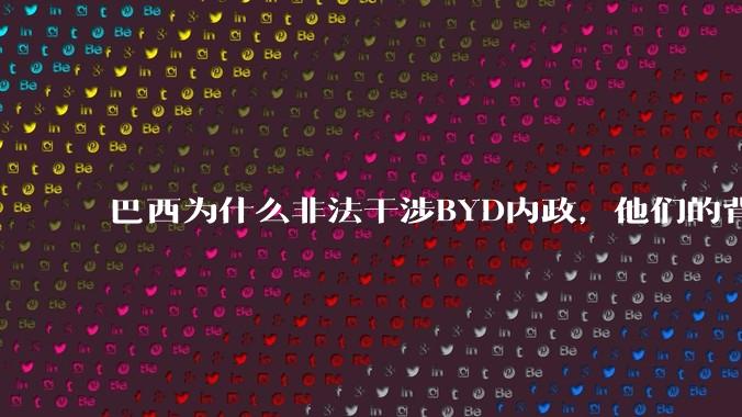 巴西为什么非法干涉BYD内政，他们的背后是谁，目的是什么？