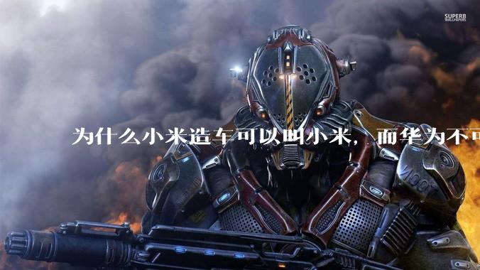 为什么小米造车可以叫小米，而华为不可以用华为品牌造车？